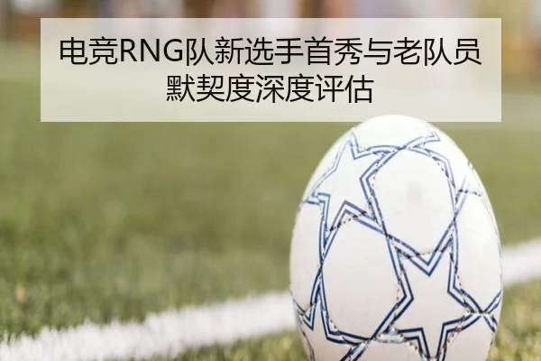 电竞RNG队新选手首秀与老队员默契度深度评估